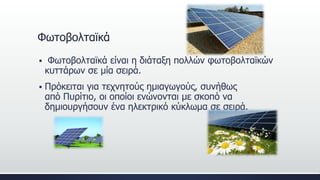 Φωτοβολταϊκά
 Φωτοβολταϊκά είναι η διάταξη πολλών φωτοβολταϊκών
κυττάρων σε μία σειρά.
 Πρόκειται για τεχνητούς ημιαγωγούς, συνήθως
από Πυρίτιο, οι οποίοι ενώνονται με σκοπό να
δημιουργήσουν ένα ηλεκτρικό κύκλωμα σε σειρά.
 