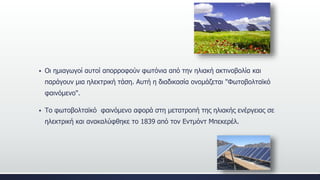  Οι ημιαγωγοί αυτοί απορροφούν φωτόνια από την ηλιακή ακτινοβολία και
παράγουν μια ηλεκτρική τάση. Αυτή η διαδικασία ονομάζεται "Φωτοβολταϊκό
φαινόμενο".
 Το φωτοβολταϊκό φαινόμενο αφορά στη μετατροπή της ηλιακής ενέργειας σε
ηλεκτρική και ανακαλύφθηκε το 1839 από τον Εντμόντ Μπεκερέλ.
 