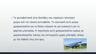  Τα φωτοβολταϊκά είναι διατάξεις που παράγουν ηλεκτρικό
ρεύμα από την ηλιακή ακτινοβολία. Το ηλεκτρικό αυτό ρεύμα
χρησιμοποιείται για να δώσει ενέργεια σε μια συσκευή ή για τη
φόρτιση μπαταρίας. Η τεχνολογία αυτή χρησιμοποιείται ευρέως σε
μικροϋπολογιστές τσέπης που λειτουργούν χωρίς μπαταρία, απλώς
με την έκθεσή τους στο φως.
 