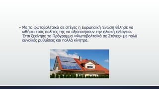  Με τα φωτοβολταϊκά σε στέγες η Ευρωπαϊκή Ένωση θέλησε να
ωθήσει τους πολίτες της να αξιοποιήσουν την ηλιακή ενέργεια.
Έτσι ξεκίνησε το Πρόγραμμα «Φωτοβολταϊκά σε Στέγες» με πολύ
ευνοϊκές ρυθμίσεις και πολλά κίνητρα.
 