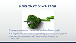 H ΕΝΕΡΓΕΙΑ ΚΑΙ ΟΙ ΜΟΡΦΕΣ ΤΗΣ
 Την ενέργεια τη συναντούμε στην καθημερινή μας ζωή σε διάφορες μορφές.
 Ανάλογα με την προέλευσή της και τον τρόπο που τη χρησιμοποιούμε ονομάζουμε την
ενέργεια κινητική, δυναμική, ηλεκτρική, χημική, πυρηνική, θερμότητα και
υδροηλεκτρική.
 