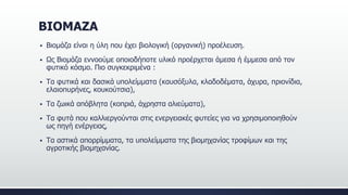 ΒΙΟΜΑΖΑ
 Βιομάζα είναι η ύλη που έχει βιολογική (οργανική) προέλευση.
 Ως Βιομάζα εννοούμε οποιοδήποτε υλικό προέρχεται άμεσα ή έμμεσα από τον
φυτικό κόσμο. Πιο συγκεκριμένα :
 Τα φυτικά και δασικά υπολείμματα (καυσόξυλα, κλαδοδέματα, άχυρα, πριονίδια,
ελαιοπυρήνες, κουκούτσια),
 Τα ζωικά απόβλητα (κοπριά, άχρηστα αλιεύματα),
 Τα φυτά που καλλιεργούνται στις ενεργειακές φυτείες για να χρησιμοποιηθούν
ως πηγή ενέργειας,
 Τα αστικά απορρίμματα, τα υπολείμματα της βιομηχανίας τροφίμων και της
αγροτικής βιομηχανίας.
 