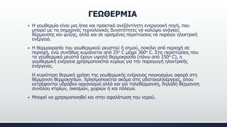 ΓΕΩΘΕΡΜΙΑ
 Η γεωθερμία είναι μια ήπια και πρακτικά ανεξάντλητη ενεργειακή πηγή, που
μπορεί με τις σημερινές τεχνολογικές δυνατότητες να καλύψει ανάγκες
θέρμανσης και ψύξης, αλλά και σε ορισμένες περιπτώσεις να παράγει ηλεκτρική
ενέργεια.
 Η θερμοκρασία του γεωθερμικού ρευστού ή ατμού, ποικίλει από περιοχή σε
περιοχή, ενώ συνήθως κυμαίνεται από 25ο C μέχρι 360ο C. Στις περιπτώσεις που
τα γεωθερμικά ρευστά έχουν υψηλή θερμοκρασία (πάνω από 150ο C), η
γεωθερμική ενέργεια χρησιμοποιείται κυρίως για την παραγωγή ηλεκτρικής
ενέργειας.
Η κυριότερη θερμική χρήση της γεωθερμικής ενέργειας παγκοσμίως αφορά στη
θέρμανση θερμοκηπίων. Χρησιμοποιείται ακόμα στις υδατοκαλλιέργειες, όπου
εκτρέφονται υδρόβιοι οργανισμοί αλλά και για τηλεθέρμανση, δηλαδή θέρμανση
συνόλου κτιρίων, οικισμών, χωριών ή και πόλεων.
 Μπορεί να χρησιμοποιηθεί και στην αφαλάτωση του νερού.
 