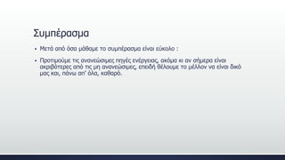 Συμπέρασμα
 Μετά από όσα μάθαμε το συμπέρασμα είναι εύκολο :
 Προτιμούμε τις ανανεώσιμες πηγές ενέργειας, ακόμα κι αν σήμερα είναι
ακριβότερες από τις μη ανανεώσιμες, επειδή θέλουμε το μέλλον να είναι δικό
μας και, πάνω απ’ όλα, καθαρό.
 