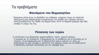 Τα προβλήματα
Φαινόμενο του θερμοκηπίου
Ορισμένοι ρύποι όπως το διοξείδιο του άνθρακα ενεργούν όπως τα πλαστικά
καλύμματα ενός θερμοκηπίου επιτρέποντας την είσοδο των ηλιακών ακτίνων,
αλλά εμποδίζοντας την έξοδο της θερμότητας. Αυτό το θερμικό φράγμα έχει ήδη
αλλάξει το κλίμα της Γης.
Ρύπανση των νερών
Η κατάσταση των θαλασσών χαρακτηρίζεται, πλέον, αρκετά κρίσιμη.
Η γεωργία με τα λιπάσματα, η βιομηχανία με τα απόβλητα και οι κατοικίες με τα
λύματα, τα φυτοφάρμακα και τα ζιζανιοκτόνα έχουν μολύνει τα νερά, με
αποτέλεσμα να έχει μειωθεί η ποσότητα του πόσιμου νερού και να καθίστανται
οι θάλασσες λιγότερο κατάλληλες για την υδρόβια ζωή.
 