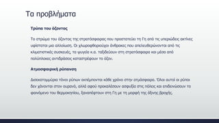 Τα προβλήματα
Τρύπα του όζοντος
Το στρώμα του όζοντος της στρατόσφαιρας που προστατεύει τη Γη από τις υπεριώδεις ακτίνες
υφίσταται μια αλλοίωση. Οι χλωροφθοριούχοι άνθρακες που απελευθερώνονται από τις
κλιματιστικές συσκευές, τα ψυγεία κ.α. ταξιδεύουν στη στρατόσφαιρα και μέσα από
πολύπλοκες αντιδράσεις καταστρέφουν το όζον.
Ατμοσφαιρική ρύπανση
Δισεκατομμύρια τόνοι ρύπων εκπέμπονται κάθε χρόνο στην ατμόσφαιρα. Όλοι αυτοί οι ρύποι
δεν χάνονται στον ουρανό, αλλά αφού προκαλέσουν ασφυξία στις πόλεις και επιδεινώσουν το
φαινόμενο του θερμοκηπίου, ξαναπέφτουν στη Γη με τη μορφή της όξινης βροχής.
 