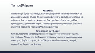 Τα προβλήματα
Απόβλητα
Λέγεται πως ο όγκος των παραγόμενων στις ανθρώπινες κοινωνίες αποβλήτων θα
μπορούσε να γεμίσει σήμερα 28 εκατομμύρια βαγόνια· ο αριθμός αυτός ολοένα και
αυξάνεται. Στις περισσότερες χωματερές δεν τηρούνται ούτε οι στοιχειώδεις
προδιαγραφές υγειονομικής ταφής. Τα απόβλητα επομένως συνιστούν έναν πολύ
σημαντικό παράγοντα της περιβαλλοντικής ρύπανσης.
Καταστροφή των δασών
Κάθε δευτερόλεπτο καταστρέφεται και ένα κομμάτι του «πνεύμονα» της Γης,
του παρθένου δάσους του Αμαζονίου το οποίο παρέχει στην ατμόσφαιρα μεγάλες
ποσότητες οξυγόνου ετησίως. Το πρόβλημα επιδεινώνεται από τις συνεχείς
πυρκαγιές σε Ευρώπη και Αμερική.
 