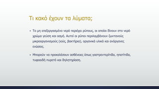 Τι κακό έχουν τα λύματα;
 Το μη επεξεργασμένο νερό περιέχει ρύπους, οι οποίοι δίνουν στο νερό
χρώμα γεύση και οσμή. Αυτοί οι ρύποι περιλαμβάνουν ζωντανούς
μικροοργανισμούς (ιούς, βακτήρια), οργανικά υλικά και ανόργανες
ενώσεις.
 Μπορούν να προκαλέσουν ασθένειες όπως γαστρεντερίτιδα, ηπατίτιδα,
τυφοειδή πυρετό και δηλητηρίαση.
 