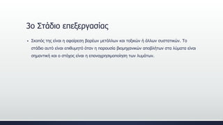 3ο Στάδιο επεξεργασίας
 Σκοπός της είναι η αφαίρεση βαρέων μετάλλων και τοξικών ή άλλων συστατικών. Το
στάδιο αυτό είναι επιθυμητό όταν η παρουσία βιομηχανικών αποβλήτων στα λύματα είναι
σημαντική και ο στόχος είναι η επαναχρησιμοποίηση των λυμάτων.
 