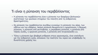  Η ρύπανση του περιβάλλοντος είναι η ρύπανση των διαφόρων βιολογικών
συστατικών των φυσικών στοιχείων του πλανήτη από τις ανθρώπινες
δραστηριότητες.
 Ως ρύπανση του περιβάλλοντος συνήθως εννοούμε τη ρύπανση του αέρα, των
υδάτων και του εδάφους. Ακόμα ρύπανση θεωρούνται η ηχορύπανση, η θερμική
ρύπανση, η ρύπανση από ακτινοβολία, η μικροβιακή ρύπανση, η ρύπανση από
τοξικές ουσίες, η οργανική ρύπανση, η ρύπανση από πετρελαιοειδή κ.α.
 Τέλος η ρύπανση έχει βλαβερή επίδραση στους οργανισμούς, είναι επικίνδυνη
για την ανθρώπινη υγεία, αλλοιώνει την ποιότητα του νερού και υποβαθμίζει τις
δυνατότητες χρήσης του.
Τι είναι η ρύπανση του περιβάλλοντος
 