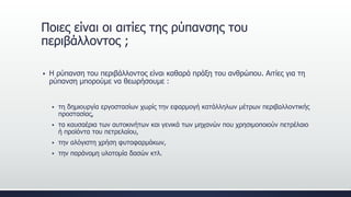  Η ρύπανση του περιβάλλοντος είναι καθαρά πράξη του ανθρώπου. Αιτίες για τη
ρύπανση μπορούμε να θεωρήσουμε :
 τη δημιουργία εργοστασίων χωρίς την εφαρμογή κατάλληλων μέτρων περιβαλλοντικής
προστασίας,
 τα καυσαέρια των αυτοκινήτων και γενικά των μηχανών που χρησιμοποιούν πετρέλαιο
ή προϊόντα του πετρελαίου,
 την αλόγιστη χρήση φυτοφαρμάκων,
 την παράνομη υλοτομία δασών κτλ.
Ποιες είναι οι αιτίες της ρύπανσης του
περιβάλλοντος ;
 