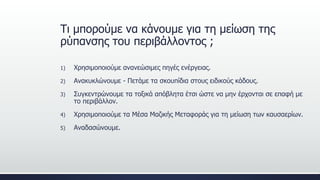 1) Χρησιμοποιούμε ανανεώσιμες πηγές ενέργειας.
2) Ανακυκλώνουμε - Πετάμε τα σκουπίδια στους ειδικούς κάδους.
3) Συγκεντρώνουμε τα τοξικά απόβλητα έτσι ώστε να μην έρχονται σε επαφή με
το περιβάλλον.
4) Χρησιμοποιούμε τα Μέσα Μαζικής Μεταφοράς για τη μείωση των καυσαερίων.
5) Αναδασώνουμε.
Τι μπορούμε να κάνουμε για τη μείωση της
ρύπανσης του περιβάλλοντος ;
 