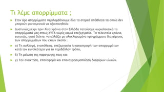 Τι λέμε απορρίμματα ;
 Στον όρο απορρίμματα περιλαμβάνουμε όλα τα στερεά απόβλητα τα οποία δεν
μπορούν φαινομενικά να αξιοποιηθούν.
 Δυστυχώς μέχρι πριν λίγα χρόνια στην Ελλάδα πετούσαμε κυριολεκτικά τα
απορρίμματά μας στους ΧΥΤΑ χωρίς καμιά επεξεργασία. Τα τελευταία χρόνια,
ευτυχώς, αυτό δείχνει να αλλάζει με ολοκληρωμένα προγράμματα διαχείρισης
των απορριμμάτων που έχουν σκοπό :
 α) Τη συλλογή, εναπόθεση, επεξεργασία ή καταστροφή των απορριμμάτων
κατά τον ευνοϊκότερο για το περιβάλλον τρόπο,
 β) Τη μείωση της παραγωγής τους και
 γ) Την ανάκτηση, επαναφορά και επαναχρησιμοποίηση διαφόρων υλικών.
 