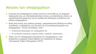 Μείωση των απορριμμάτων
 Η μείωση των απορριμμάτων μπορεί τεχνικά να επιτευχθεί με την αποφυγή
παραγωγής τους, με επαναχρησιμοποίηση υλικών, με ανακύκλωση υλικών, με
κομποστοποίηση οργανικών και με εναλλακτική διαχείριση επικίνδυνων και
ειδικών απορριμμάτων.
 Εκτός από αυτούς τους τρόπους μείωσης, χρησιμοποιούνται διεθνώς και άλλες
τεχνολογίες, εντασσόμενες στις τεχνικές για τη γενικότερη διαχείριση των
απορριμμάτων. Τέτοιες τεχνολογίες είναι :
 Ο μηχανικός διαχωρισμός των απορριμμάτων και
 Οι τεχνολογίες ανάκτησης ενέργειας (καύση, πυρόλυση, αεριοποίηση).
 Τέλος, για την ολοκληρωμένη διαχείριση των απορριμμάτων, είναι
απαραίτητη η ασφαλής τελική διάθεση των υπολοίπων σε Χώρους
Υγειονομικής Ταφής Υπολειμμάτων (ΧΥΤΥ).
 