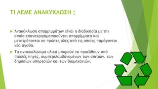ΤΙ ΛΕΜΕ ΑΝΑΚΥΚΛΩΣΗ ;
 Ανακύκλωση απορριμμάτων είναι η διαδικασία με την
οποία επαναχρησιμοποιούνται απορρίμματα και
μετατρέπονται σε πρώτες ύλες από τις οποίες παράγονται
νέα αγαθά.
 Τα ανακυκλώσιμα υλικά μπορούν να προέλθουν από
πολλές πηγές, συμπεριλαμβανομένων των σπιτιών, των
δημόσιων υπηρεσιών και των βιομηχανιών.
 