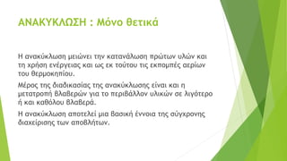 ΑΝΑΚΥΚΛΩΣΗ : Μόνο θετικά
Η ανακύκλωση μειώνει την κατανάλωση πρώτων υλών και
τη χρήση ενέργειας και ως εκ τούτου τις εκπομπές αερίων
του θερμοκηπίου.
Μέρος της διαδικασίας της ανακύκλωσης είναι και η
μετατροπή βλαβερών για το περιβάλλον υλικών σε λιγότερο
ή και καθόλου βλαβερά.
Η ανακύκλωση αποτελεί μια βασική έννοια της σύγχρονης
διαχείρισης των αποβλήτων.
 