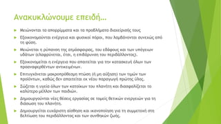 Ανακυκλώνουμε επειδή…
 Μειώνονται τα απορρίμματα και τα προβλήματα διαχείρισής τους
 Εξοικονομούνται ενέργεια και φυσικοί πόροι, που λαμβάνονται συνεχώς από
τη φύση.
 Μειώνεται η ρύπανση της ατμόσφαιρας, του εδάφους και των υπόγειων
υδάτων (ελαφρύνεται, έτσι, η επιβάρυνση του περιβάλλοντος).
 Εξοικονομείται η ενέργεια που απαιτείται για την κατασκευή όλων των
προαναφερθέντων αντικειμένων.
 Επιτυγχάνεται μακροπρόθεσμη πτώση (ή μη αύξηση) των τιμών των
προϊόντων, καθώς δεν απαιτείται εκ νέου παραγωγή πρώτης ύλης.
 Σώζεται η υγεία όλων των κατοίκων του πλανήτη και διασφαλίζεται το
καλύτερο μέλλον των παιδιών.
 Δημιουργούνται νέες θέσεις εργασίας σε τομείς θετικών ενεργειών για τη
διάσωση του πλανήτη.
 Δημιουργείται ευχάριστη αίσθηση και ικανοποίηση για τη συμμετοχή στη
βελτίωση του περιβάλλοντος και των συνθηκών ζωής.
 