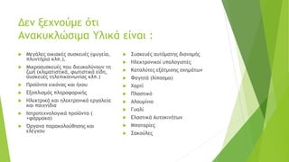 Δεν ξεχνούμε ότι
Ανακυκλώσιμα Υλικά είναι :
 Μεγάλες οικιακές συσκευές (ψυγεία,
πλυντήρια κλπ.),
 Μικροσυσκευές που διευκολύνουν τη
ζωή (κλιματιστικά, φωτιστικά είδη,
συσκευές τηλεπικοινωνίας κλπ.)
 Προϊόντα εικόνας και ήχου
 Εξοπλισμός πληροφορικής
 Ηλεκτρικά και ηλεκτρονικά εργαλεία
και παιχνίδια
 Ιατροτεχνολογικά προϊόντα (
+φάρμακα)
 Όργανα παρακολούθησης και
ελέγχου
 Συσκευές αυτόματης διανομής
 Ηλεκτρονικοί υπολογιστές
 Καταλύτες εξάτμισης οχημάτων
 Φαγητά (λίπασμα)
 Χαρτί
 Πλαστικό
 Αλουμίνιο
 Γυαλί
 Ελαστικά Αυτοκινήτων
 Μπαταρίες
 Σακούλες
 