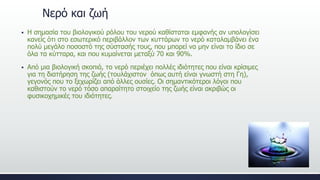 Νερό και ζωή
 Η σημασία του βιολογικού ρόλου του νερού καθίσταται εμφανής αν υπολογίσει
κανείς ότι στο εσωτερικό περιβάλλον των κυττάρων το νερό καταλαμβάνει ένα
πολύ μεγάλο ποσοστό της σύστασής τους, που μπορεί να μην είναι το ίδιο σε
όλα τα κύτταρα, και που κυμαίνεται μεταξύ 70 και 90%.
 Από μια βιολογική σκοπιά, το νερό περιέχει πολλές ιδιότητες που είναι κρίσιμες
για τη διατήρηση της ζωής (τουλάχιστον όπως αυτή είναι γνωστή στη Γη),
γεγονός που το ξεχωρίζει από άλλες ουσίες. Οι σημαντικότεροι λόγοι που
καθιστούν το νερό τόσο απαραίτητο στοιχείο της ζωής είναι ακριβώς οι
φυσικοχημικές του ιδιότητες.
 