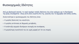 Φυσικοχημικές Ιδιότητες
Από μια βιολογική σκοπιά, το νερό περιέχει πολλές ιδιότητες που είναι κρίσιμες για τη διατήρηση
της ζωής (τουλάχιστον όπως αυτή είναι γνωστή στη Γη), γεγονός που το ξεχωρίζει από άλλες ουσίες.
Αναλυτικότερα οι φυσικοχημικές του ιδιότητες είναι:
 Η μεγάλη διαλυτική του ικανότητα.
 Η μεγάλη αντίσταση σε θερμικές μεταβολές.
 Η ανάπτυξη ισχυρών δυνάμεων συνοχής και συνάφειας.
 Η μεγαλύτερη πυκνότητά του σε υγρή μορφή απ’ ότι σε στερεή.
 