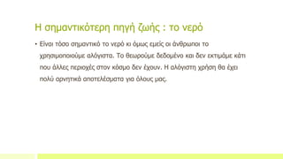Η σημαντικότερη πηγή ζωής : το νερό
• Είναι τόσο σημαντικό το νερό κι όμως εμείς οι άνθρωποι το
χρησιμοποιούμε αλόγιστα. Το θεωρούμε δεδομένο και δεν εκτιμάμε κάτι
που άλλες περιοχές στον κόσμο δεν έχουν. Η αλόγιστη χρήση θα έχει
πολύ αρνητικά αποτελέσματα για όλους μας.
 