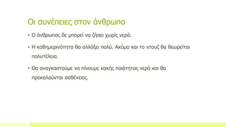 Οι συνέπειες στον άνθρωπο
• Ο άνθρωπος δε μπορεί να ζήσει χωρίς νερό.
• Η καθημερινότητα θα αλλάξει πολύ. Ακόμα και το ντουζ θα θεωρείται
πολυτέλεια.
• Θα αναγκαστούμε να πίνουμε κακής ποιότητας νερό και θα
προκαλούνται ασθένειες.
 