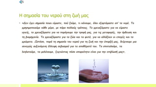 Η σημασία του νερού στη ζωή μας
• «Δεν έχει σημασία ποιοι είμαστε, πού ζούμε, τι κάνουμε, όλοι εξαρτόμαστε απ’ το νερό. Το
χρησιμοποιούμε κάθε μέρα, με πάρα πολλούς τρόπους. Το χρειαζόμαστε για να είμαστε
υγιείς, το χρειαζόμαστε για να παράγουμε την τροφή μας, για τις μεταφορές, την άρδευση και
τη βιομηχανία. Το χρειαζόμαστε για τα ζώα και τα φυτά, για να αλλάζουν οι εποχές και τα
χρώματα. Ωστόσο, παρά τη σημασία του νερού για τη ζωή και την ύπαρξή μας, δείχνουμε μια
συνεχώς αυξανόμενη έλλειψη σεβασμού για τα αποθέματά του. Τα σπαταλούμε, τα
λεηλατούμε, τα μολύνουμε, ξεχνώντας πόσο απαραίτητα είναι για την επιβίωσή μας».
 