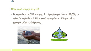 Πόσο νερό υπάρχει στη γη?
• Το νερό είναι τα 7/10 της γης. Το αλμυρό νερό είναι το 97,5%, το
«γλυκό» νερό είναι 2,5% και από αυτό μόνο το 1% μπορεί να
χρησιμοποιήσει ο άνθρωπος.
 
