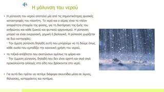 Η μόλυνση του νερού
• Η ρύπανση του νερού αποτελεί μία από τις σημαντικότερες φυσικές
καταστροφές του πλανήτη. Το νερό και ο αέρας είναι τα πλέον
απαραίτητα στοιχεία της φύσης, για τη διατήρηση της ζωής του
ανθρώπου και κάθε ζωικού και φυτικού οργανισμού. Η ρύπανση
μπορεί να είναι ενεργειακή, χημική ή βιολογική. Η ρύπανση χωρίζεται
σε δυο κατηγορίες:
· Την άμεση ρύπανση δηλαδή αυτή που μπορούμε να τη δούμε όπως
κάθε ουσία που εμποδίζει την κανονική χρήση του νερού,
• τα τοξικά απόβλητα που σκοτώνουν αμέσως τα ψάρια και
· Την έμμεση ρύπανση, δηλαδή που δεν είναι ορατή και σιγά σιγά
προκαλούνται αλλαγές στα είδη που βρίσκονται στο νερό.
• Για αυτό δεν πρέπει να πετάμε διάφορα σκουπίδια μέσα σε λίμνες,
θάλασσες, καταρράκτες και ποτάμια.
 