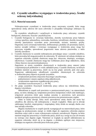 „Projekt współfinansowany ze środków Europejskiego Funduszu Społecznego”
12
4.2. Czynniki szkodliwe występujące w środowisku pracy. Środki
ochrony indywidualnej
4.2.1. Materiał nauczania
Niebezpiecznymi czynnikami w środowisku pracy nazywamy czynniki, które mogą
spowodować utratę zdrowia lub Ŝycia człowieka w przypadku kolizyjnego zetknięcia się
z nimi.
Do czynników szkodliwych i uciąŜliwych w środowisku pracy zaliczamy: czynniki
biologiczne, chemiczne, fizyczne i psychofizyczne.
1. Czynniki biologiczne to: zwierzęta hodowlane, choroby wywoływane przez bakterie
i wirusy (gruźlica, salmonelloza, czerwonka, borelioza, wścieklizna), choroby inwazyjne,
choroby pasoŜytnicze wywołane przez pierwotniaki, nicienie, tasiemce, grzyby.
Organizmy Ŝywe (zwierzęta hodowlane, drobnoustroje), produkty ich przemiany materii,
martwe szczątki roślinne i zwierzęce występujące w środowisku pracy mogą być
przyczyną wypadku, spowodować pogorszenie stanu zdrowia pracownika, a takŜe
choroby zawodowe.
2. Czynniki chemiczne to czynniki niebezpieczne powodujące urazy i czynniki szkodliwe,
które prowadzą lub mogą prowadzić do schorzenia. W zaleŜności od rodzaju działania na
organizm człowieka czynniki chemiczne mogą być: toksyczne, draŜniące, uczulające,
rakotwórcze. Czynniki chemiczne mogą być wchłaniane przez drogi oddechowe, skórę
i błony śluzowe oraz przewód pokarmowy.
ZagroŜenie ze strony czynników chemicznych w środowisku pracy stanowi jeden
z najistotniejszych problemów w wielu zakładach pracy. Czynniki chemiczne, na których
działanie naraŜeni są pracownicy, dzieli się na trzy grupy: aerozole, pyły oraz gazy.
Negatywne oddziaływanie szkodliwych czynników chemicznych na człowieka
w środowisku pracy objawia się przede wszystkim:
– zwiększeniem poziomu zmęczenia fizycznego i psychicznego,
– podraŜnieniem i stanem zapalnym dróg oddechowych,
– zwiększeniem zagroŜenia wypadkowego przy pracy,
– chorobami nowotworowymi [1, s. 89–90].
3. Do grupy czynników fizycznych środowiska pracy zalicza się: mikroklimat, hałas,
drgania i oświetlenie.
Mikroklimat to zespół cech powietrza w pomieszczeniach pracy i na stanowiskach
pracy, na który składają się: temperatura powietrza (temperatura wokół ciała ludzkiego),
wilgotność powietrza (ilość pary wodnej zawartej w powietrzu), ruch powietrza
(prędkość przepływu powietrza), ciśnienie powietrza oraz promieniowanie cieplne.
Hałas to kaŜdy dźwięk, który moŜe spowodować utratę słuchu lub moŜe być
szkodliwy dla zdrowia, lub niebezpieczny z innych względów. Hałas jest to dźwięk
zakłócający komfort, nieprzyjemny i niepoŜądany, który działa na narządy słuchu oraz
inne narządy człowieka.
Drgania mechaniczne to zespół zjawisk występujących na stanowiskach pracy, które
polegają na przekazywaniu energii ze źródła drgań do organizmu człowieka poprzez
określone części ciała w czasie wykonywania czynności zawodowych. Drgania, na które
naraŜeni mogą być pracownicy w środowisku pracy, dzieli się z uwagi na czas ich trwania
na wstrząsy oraz drgania ciągłe. Natomiast ze względu na sposób oddziaływania na
organizm człowieka, dzieli się je na drgania: o działaniu ogólnym oraz miejscowe,
działające na organizm człowieka przez kończyny górne.
 