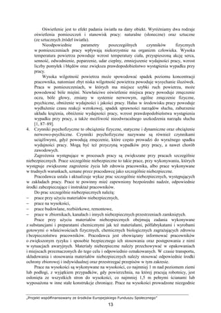 „Projekt współfinansowany ze środków Europejskiego Funduszu Społecznego”
13
Oświetlenie jest to efekt padania światła na dany obiekt. WyróŜniamy dwa rodzaje
oświetlenia pomieszczeń i stanowisk pracy: naturalne (słoneczne) oraz sztuczne
(ze sztucznych źródeł światła).
Nieodpowiednie parametry poszczególnych czynników fizycznych
w pomieszczeniach pracy wpływają niekorzystnie na organizm człowieka. Wysoka
temperatura powietrza powoduje wzrost temperatury ciała, przyspieszoną akcję serca,
senność, odwodnienie, poparzenie, udar cieplny, zmniejszenie wydajności pracy, wzrost
liczby pomyłek i błędów oraz zwiększa prawdopodobieństwo wystąpienia wypadku przy
pracy.
Wysoka wilgotność powietrza moŜe spowodować spadek poziomu koncentracji
pracownika, natomiast zbyt niska wilgotność powietrza powoduje wysychanie śluzówek.
Praca w pomieszczeniach, w których ma miejsce szybki ruch powietrza, moŜe
powodować bóle mięśni. Niewłaściwe oświetlenie miejsca pracy powoduje zmęczenie
oczu, bóle głowy, zmiany w systemie nerwowym, ogólne zmęczenie fizyczne,
psychiczne, obniŜenie wydajności i jakości pracy. Hałas w środowisku pracy powoduje
wydłuŜenie czasu reakcji wzrokowej, spadek sprawności narządów słuchu, zaburzenie
układu krąŜenia, obniŜenie wydajności pracy, wzrost prawdopodobieństwa wystąpienia
wypadku przy pracy, a takŜe moŜliwość nieodwracalnego uszkodzenia narządu słuchu
[1, 87–89].
4. Czynniki psychofizyczne to obciąŜenie fizyczne, statyczne i dynamiczne oraz obciąŜenie
nerwowo-psychiczne. Czynniki psychofizyczne nazywane są równieŜ czynnikami
uciąŜliwymi, gdyŜ powodują zmęczenie, które często prowadzi do wyraźnego spadku
wydajności pracy. Mogą być teŜ przyczyną wypadków przy pracy, a nawet chorób
zawodowych.
ZagroŜenia występujące w procesach pracy są zwiększane przy pracach szczególnie
niebezpiecznych. Prace szczególnie niebezpieczne to takie prace, przy wykonywaniu, których
występuje zwiększone zagroŜenie Ŝycia lub zdrowia pracownika, albo prace wykonywane
w trudnych warunkach, uznane przez pracodawcę jako szczególnie niebezpieczne.
Pracodawca ustala i aktualizuje wykaz prac szczególnie niebezpiecznych, występujących
w zakładach pracy. Prace te powinny mieć zapewniony bezpośredni nadzór, odpowiednie
środki zabezpieczające i instruktaŜ pracowników.
Do prac szczególnie niebezpiecznych naleŜą:
− prace przy uŜyciu materiałów niebezpiecznych,
− prace na wysokości,
− prace budowlane, rozbiórkowe, remontowe,
− prace w zbiornikach, kanałach i innych niebezpiecznych przestrzeniach zamkniętych.
Prace przy uŜyciu materiałów niebezpiecznych obejmują zadania wykonywane
z substancjami i preparatami chemicznymi jak teŜ materiałami, półfabrykatami i wyrobami
gotowymi o właściwościach fizycznych, chemicznych biologicznych zagraŜających zdrowiu
i bezpieczeństwu pracowników. Pracodawca jest obowiązany informować pracowników
o zwiększonym ryzyku i sposobie bezpiecznego ich stosowania oraz postępowania z nimi
w sytuacjach awaryjnych. Materiały niebezpieczne naleŜy przechowywać w opakowaniach
i miejscach przeznaczonych do tego celu i odpowiednio oznakowanych. W czasie transportu,
składowania i stosowania materiałów niebezpiecznych naleŜy stosować odpowiednie środki
ochrony zbiorowej i indywidualnej oraz przestrzegać przepisów w tym zakresie.
Prace na wysokości są wykonywane na wysokości, co najmniej 1 m nad poziomem ziemi
lub podłogi, z wyjątkiem przypadków, gdy powierzchnia, na której pracują robotnicy, jest
osłonięta ze wszystkich stron do wysokości, co najmniej 1,5 m pełnymi ścianami lub
wyposaŜona w inne stałe konstrukcje chroniące. Prace na wysokości prowadzone niezgodnie
 