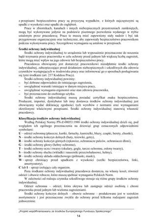 „Projekt współfinansowany ze środków Europejskiego Funduszu Społecznego”
14
z przepisami bezpieczeństwa pracy są przyczyną wypadków, z których najczęstszymi są
upadki z wysokości oraz upadki do zagłębień.
Prace w zbiornikach, kanałach i innych niebezpiecznych przestrzeniach zamkniętych,
mogą być wykonywane jedynie na podstawie pisemnego pozwolenia wydanego w trybie
ustalonym przez pracodawcę. Prace te muszą mieć zapewniony stały nadzór i być tak
przygotowane organizacyjnie oraz technicznie, aby zapewniały bezpieczeństwo pracownikom
podczas wykonywania pracy. Szczegółowe wymagania są ustalone w przepisach.
Środki ochrony indywidualnej
Środki ochrony indywidualnej to urządzenia lub wyposaŜenie przeznaczone do noszenia
bądź trzymania przez pracownika w celu ochrony przed jednym lub większą liczbą zagroŜeń,
które mogą mieć wpływ na jego zdrowie lub bezpieczeństwo pracy.
Pracodawca obowiązany jest dostarczyć pracownikowi nieodpłatnie środki ochrony
indywidualnej, zabezpieczające przed działaniem niebezpiecznych i szkodliwych dla zdrowia
czynników występujących w środowisku pracy oraz informować go o sposobach posługiwania
się tymi środkami (art. 237 Kodeksu Pracy).
Środki ochrony indywidualnej powinny:
−−−− być dobrane odpowiednio do istniejącego zagroŜenia,
−−−− uwzględniać warunki istniejące w danym miejscu pracy,
−−−− uwzględniać wymagania ergonomii oraz stan zdrowia pracownika,
−−−− być przeznaczone do osobistego uŜytku.
Środki ochrony indywidualnej muszą posiadać certyfikat znaku bezpieczeństwa.
Producent, importer, dystrybutor lub inny dostawca środków ochrony indywidualnej jest
obowiązany wydać deklarację zgodności tych wyrobów z normami oraz wymaganiami
określonymi właściwymi przepisami. Środki ochrony indywidualnej stanowią własność
pracodawcy.
Klasyfikacja środków ochrony indywidualnej
Według Polskiej Normy PN-Z-08053:1988 środki ochrony indywidualnej dzieli się, pod
względem ich ogólnego przeznaczenia na dziewięć grup oznaczonych odpowiednimi
symbolami:
U – odzieŜ ochronną (płaszcze, kurtki, fartuchy, kamizelki, bluzy, czapki, berety, chustki),
N – środki ochrony kończyn dolnych (buty, trzewiki, getry),
R – środki ochrony kończyn górnych (rękawice, ochraniacze palców, ochraniacze dłoni),
G – środki ochrony głowy (hełmy ochronne),
T – środki ochrony oczu i twarzy (okulary, gogle, tarcze ochronne, osłony twarzy),
S – środki ochrony słuchu (wkładki i nauszniki przeciwhałasowe, hełmy),
D – środki ochrony układu oddechowego (półmaski, maski),
W – sprzęt chroniący przed upadkiem z wysokości (szelki bezpieczeństwa, linki,
amortyzatory),
C lub I – sprzęt izolujący cały organizm.
Poza środkami ochrony indywidualnej pracodawca dostarcza, na własny koszt, równieŜ
odzieŜ i obuwie robocze, które muszą spełniać wymagania Polskich Norm.
W zaleŜności od rodzaju czynnika szkodliwego stosuje się róŜne grupy środków ochrony
indywidualnej.
OdzieŜ ochronna – odzieŜ, która okrywa lub zastępuje odzieŜ osobistą i chroni
pracownika przed jednym lub wieloma zagroŜeniami.
Środki ochrony kończyn dolnych – obuwie ochronne – produkowane jest w szerokim
asortymencie i jest przeznaczone zwykle do ochrony przed kilkoma rodzajami zagroŜeń
jednocześnie.
 