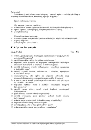 „Projekt współfinansowany ze środków Europejskiego Funduszu Społecznego”
17
Ćwiczenie 3
Scharakteryzuj przykładowe stanowisko pracy i sporządź wykaz czynników szkodliwych,
uciąŜliwych i niebezpiecznych, które mogą wystąpić przy pracy.
Sposób wykonania ćwiczenia
Aby wykonać ćwiczenie, powinieneś:
1) przeanalizować rodzaje czynników szkodliwych, uciąŜliwych i niebezpiecznych,
2) wybrać czynniki, które występują na wybranym stanowisku pracy,
3) sporządzić notatkę.
WyposaŜenie stanowiska pracy:
−−−− przepisy dotyczące występowania czynników szkodliwych, uciąŜliwych i niebezpiecznych,
−−−− przybory do pisania,
−−−− literatura zgodna z rozdziałem 6.
4.2.4. Sprawdzian postępów
Czy potrafisz: Tak Nie
1) wskazać, jakie zagroŜenia stwarzają dla organizmu człowieka pyły, środki
chemiczne i biologiczne?
2) określić czynniki szkodliwe i uciąŜliwe w miejscu pracy?
3) rozpoznać, czym przejawia się negatywne oddziaływanie szkodliwych
czynników chemicznych na człowieka w środowisku pracy?
4) określić biologiczne czynniki niebezpieczne i szkodliwe występujące
w środowisku pracy?
5) określić fizyczne czynniki niebezpieczne i szkodliwe występujące
w środowisku pracy?
6) scharakteryzować, jaki wpływ na organizm człowieka mają
nieodpowiednie parametry poszczególnych czynników fizycznych?
7) scharakteryzować sposób przechowywania materiałów niebezpiecznych
dla człowieka i otoczenia?
8) rozpoznać wybrane znaki i symbole oznaczające kategorie
bezpieczeństwa?
9) określić typowe objawy zatruć pyłami, środkami chemicznymi
i biologicznymi?
10) podać definicję środków ochrony indywidualnej?
11) określić wymagania, jakie powinny spełniać środki ochrony
indywidualnej?
12) wskazać, na jakie grupy dzieli się środki ochrony indywidualnej?
13) rozpoznać środki ochrony kończyn dolnych?
14) określić zadania, jakie spełnia sprzęt ochrony głowy?
15) wskazać, co zalicza się do sprzętu ochrony twarzy i oczu?
 