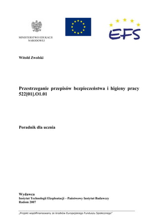 „Projekt współfinansowany ze środków Europejskiego Funduszu Społecznego”
MINISTERSTWO EDUKACJI
NARODOWEJ
Witold Zwolski
Przestrzeganie przepisów bezpieczeństwa i higieny pracy
522[01].O1.01
Poradnik dla ucznia
Wydawca
Instytut Technologii Eksploatacji – Państwowy Instytut Badawczy
Radom 2007
 