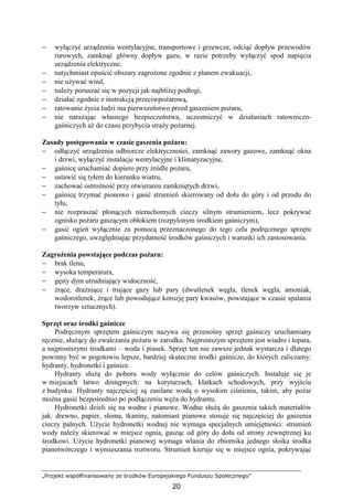 „Projekt współfinansowany ze środków Europejskiego Funduszu Społecznego”
20
− wyłączyć urządzenia wentylacyjne, transportowe i grzewcze, odciąć dopływ przewodów
rurowych, zamknąć główny dopływ gazu, w razie potrzeby wyłączyć spod napięcia
urządzenia elektryczne,
− natychmiast opuścić obszary zagroŜone zgodnie z planem ewakuacji,
− nie uŜywać wind,
− naleŜy poruszać się w pozycji jak najbliŜej podłogi,
− działać zgodnie z instrukcją przeciwpoŜarową,
− ratowanie Ŝycia ludzi ma pierwszeństwo przed gaszeniem poŜaru,
− nie naraŜając własnego bezpieczeństwa, uczestniczyć w działaniach ratowniczo-
gaśniczych aŜ do czasu przybycia straŜy poŜarnej.
Zasady postępowania w czasie gaszenia poŜaru:
− odłączyć urządzenia odbiorcze elektryczności, zamknąć zawory gazowe, zamknąć okna
i drzwi, wyłączyć instalacje wentylacyjne i klimatyzacyjne,
− gaśnicę uruchamiać dopiero przy źródle poŜaru,
− ustawić się tyłem do kierunku wiatru,
− zachować ostroŜność przy otwieraniu zamkniętych drzwi,
− gaśnicę trzymać pionowo i gasić strumień skierowany od dołu do góry i od przodu do
tyłu,
− nie rozpraszać płonących nieruchomych cieczy silnym strumieniem, lecz pokrywać
ognisko poŜaru gaszącym obłokiem (rozpylonym środkiem gaśniczym),
− gasić ogień wyłącznie za pomocą przeznaczonego do tego celu podręcznego sprzętu
gaśniczego, uwzględniając przydatność środków gaśniczych i warunki ich zastosowania.
ZagroŜenia powstające podczas poŜaru:
− brak tlenu,
− wysoka temperatura,
− gęsty dym utrudniający widoczność,
− Ŝrące, draŜniące i trujące gazy lub pary (dwutlenek węgla, tlenek węgla, amoniak,
wodorotlenek, Ŝrące lub powodujące korozję pary kwasów, powstające w czasie spalania
tworzyw sztucznych).
Sprzęt oraz środki gaśnicze
Podręcznym sprzętem gaśniczym nazywa się przenośny sprzęt gaśniczy uruchamiany
ręcznie, słuŜący do zwalczania poŜaru w zarodku. Najprostszym sprzętem jest wiadro i łopata,
a najprostszymi środkami – woda i piasek. Sprzęt ten nie zawsze jednak wystarcza i dlatego
powinny być w pogotowiu lepsze, bardziej skuteczne środki gaśnicze, do których zaliczamy:
hydranty, hydronetki i gaśnice.
Hydranty słuŜą do poboru wody wyłącznie do celów gaśniczych. Instaluje się je
w miejscach łatwo dostępnych: na korytarzach, klatkach schodowych, przy wyjściu
z budynku. Hydranty najczęściej są zasilane wodą o wysokim ciśnieniu, takim, aby poŜar
moŜna gasić bezpośrednio po podłączeniu węŜa do hydrantu.
Hydronetki dzieli się na wodne i pianowe. Wodne słuŜą do gaszenia takich materiałów
jak: drewno, papier, słoma, tkaniny, natomiast pianowe stosuje się najczęściej do gaszenia
cieczy palnych. UŜycie hydronetki wodnej nie wymaga specjalnych umiejętności: strumień
wody naleŜy skierować w miejsce ognia, gasząc od góry do dołu od strony zewnętrznej ku
środkowi. UŜycie hydronetki pianowej wymaga wlania do zbiornika jednego słoika środka
pianotwórczego i wymieszania roztworu. Strumień kieruje się w miejsce ognia, pokrywając
 