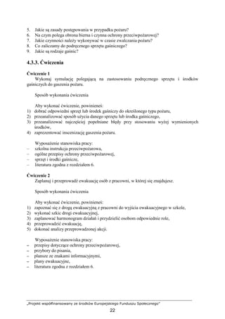 „Projekt współfinansowany ze środków Europejskiego Funduszu Społecznego”
22
5. Jakie są zasady postępowania w przypadku poŜaru?
6. Na czym polega obrona bierna i czynna ochrony przeciwpoŜarowej?
7. Jakie czynności naleŜy wykonywać w czasie zwalczania poŜaru?
8. Co zaliczamy do podręcznego sprzętu gaśniczego?
9. Jakie są rodzaje gaśnic?
4.3.3. Ćwiczenia
Ćwiczenie 1
Wykonaj symulację polegającą na zastosowaniu podręcznego sprzętu i środków
gaśniczych do gaszenia poŜaru.
Sposób wykonania ćwiczenia
Aby wykonać ćwiczenie, powinieneś:
1) dobrać odpowiedni sprzęt lub środek gaśniczy do określonego typu poŜaru,
2) przeanalizować sposób uŜycia danego sprzętu lub środka gaśniczego,
3) przeanalizować najczęściej popełniane błędy przy stosowaniu wyŜej wymienionych
środków,
4) zaprezentować inscenizację gaszenia poŜaru.
WyposaŜenie stanowiska pracy:
– szkolna instrukcja przeciwpoŜarowa,
– ogólne przepisy ochrony przeciwpoŜarowej,
– sprzęt i środki gaśnicze,
– literatura zgodna z rozdziałem 6.
Ćwiczenie 2
Zaplanuj i przeprowadź ewakuację osób z pracowni, w której się znajdujesz.
Sposób wykonania ćwiczenia
Aby wykonać ćwiczenie, powinieneś:
1) zapoznać się z drogą ewakuacyjną z pracowni do wyjścia ewakuacyjnego w szkole,
2) wykonać szkic drogi ewakuacyjnej,
3) zaplanować harmonogram działań i przydzielić osobom odpowiednie role,
4) przeprowadzić ewakuację,
5) dokonać analizy przeprowadzonej akcji.
WyposaŜenie stanowiska pracy:
−−−− przepisy dotyczące ochrony przeciwpoŜarowej,
−−−− przybory do pisania,
−−−− plansze ze znakami informacyjnymi,
−−−− plany ewakuacyjne,
−−−− literatura zgodna z rozdziałem 6.
 
