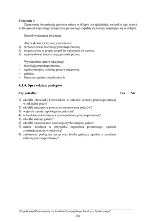 „Projekt współfinansowany ze środków Europejskiego Funduszu Społecznego”
23
Ćwiczenie 3
Zaprezentuj inscenizację gaszenia poŜaru w sklepie (uwzględniając wszystkie jego etapy),
w którym od włączonego urządzenia grzewczego zapaliły się towary znajdujące się w sklepie.
Sposób wykonania ćwiczenia
Aby wykonać ćwiczenie, powinieneś:
1) przeanalizować instrukcję przeciwpoŜarową,
2) zorganizować w grupie zespół do wykonania ćwiczenia,
3) zaprezentować inscenizację gaszenia poŜaru.
WyposaŜenie stanowiska pracy:
− instrukcja przeciwpoŜarowa,
− ogólne przepisy ochrony przeciwpoŜarowej,
− gaśnica,
− literatura zgodna z rozdziałem 6.
4.3.4. Sprawdzian postępów
Czy potrafisz: Tak Nie
1) określić obowiązki kierowników w zakresie ochrony przeciwpoŜarowej
w zakładzie pracy?
2) określić najczęstsze przyczyny powstawania poŜarów?
3) wyjaśnić zasady zapobiegania poŜarom?
4) scharakteryzować bierną i czynną ochronę przeciwpoŜarową?
5) określić rodzaje gaśnic?
6) określić zastosowanie poszczególnych rodzajów gaśnic?
7) ustalić działania w przypadku zagroŜenia poŜarowego, zgodnie
z instrukcją przeciwpoŜarową?
8) zastosować podręczny sprzęt oraz środki gaśnicze zgodnie z zasadami
ochrony przeciwpoŜarowej?
 