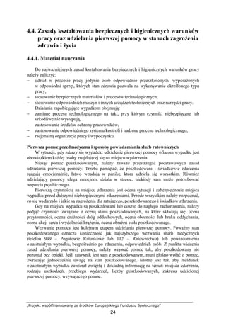 „Projekt współfinansowany ze środków Europejskiego Funduszu Społecznego”
24
4.4. Zasady kształtowania bezpiecznych i higienicznych warunków
pracy oraz udzielania pierwszej pomocy w stanach zagroŜenia
zdrowia i Ŝycia
4.4.1. Materiał nauczania
Do najwaŜniejszych zasad kształtowania bezpiecznych i higienicznych warunków pracy
naleŜy zaliczyć:
− udział w procesie pracy jedynie osób odpowiednio przeszkolonych, wyposaŜonych
w odpowiedni sprzęt, których stan zdrowia pozwala na wykonywanie określonego typu
pracy,
− stosowanie bezpiecznych materiałów i procesów technologicznych,
− stosowanie odpowiednich maszyn i innych urządzeń technicznych oraz narzędzi pracy.
Działania zapobiegające wypadkom obejmują:
− zamianę procesu technologicznego na taki, przy którym czynniki niebezpieczne lub
szkodliwe nie występują,
− zastosowanie środków ochrony pracowników,
− zastosowanie odpowiedniego systemu kontroli i nadzoru procesu technologicznego,
− racjonalną organizacje pracy i wypoczynku.
Pierwsza pomoc przedmedyczna i sposoby powiadamiania słuŜb ratowniczych
W sytuacji, gdy zdarzy się wypadek, udzielenie pierwszej pomocy ofiarom wypadku jest
obowiązkiem kaŜdej osoby znajdującej się na miejscu wydarzenia.
Niosąc pomoc poszkodowanym, naleŜy zawsze przestrzegać podstawowych zasad
udzielania pierwszej pomocy. Trzeba pamiętać, Ŝe poszkodowani i świadkowie zdarzenia
reagują emocjonalnie, łatwo wpadają w panikę, która udziela się wszystkim. RównieŜ
udzielający pomocy ulega emocjom, działa w stresie, niekiedy sam moŜe potrzebować
wsparcia psychicznego.
Pierwszą czynnością na miejscu zdarzenia jest ocena sytuacji i zabezpieczenie miejsca
wypadku przed dalszymi niebezpiecznymi zdarzeniami. Przede wszystkim naleŜy rozpoznać,
co się wydarzyło i jakie są zagroŜenia dla ratującego, poszkodowanego i świadków zdarzenia.
Gdy na miejscu wypadku są poszkodowani lub doszło do nagłego zachorowania, naleŜy
podjąć czynności związane z oceną stanu poszkodowanych, na które składają się: ocena
przytomności, ocena droŜności dróg oddechowych, ocena obecności lub braku oddychania,
ocena akcji serca i wydolności krąŜenia, ocena obraŜeń ciała poszkodowanego.
Wezwanie pomocy jest kolejnym etapem udzielania pierwszej pomocy. PowaŜny stan
poszkodowanego oznacza konieczność jak najszybszego wezwania słuŜb medycznych
(telefon 999 – Pogotowie Ratunkowe lub 112 – Ratownictwo) lub powiadomienia
o zaistniałym wypadku, bezpośrednio po zdarzeniu, odpowiednich osób. Z punktu widzenia
zasad udzielania pierwszej pomocy, naleŜy wzywać pomoc tak, aby poszkodowany nie
pozostał bez opieki. Jeśli ratownik jest sam z poszkodowanym, musi głośno wołać o pomoc,
zwracając jednocześnie uwagę na stan poszkodowanego. Istotne jest teŜ, aby meldunek
o zaistniałym wypadku zawierał zwięzłą i dokładną informację na temat: miejsca zdarzenia,
rodzaju uszkodzeń, przebiegu wydarzeń, liczby poszkodowanych, zakresu udzielonej
pierwszej pomocy, wzywającego pomoc.
 