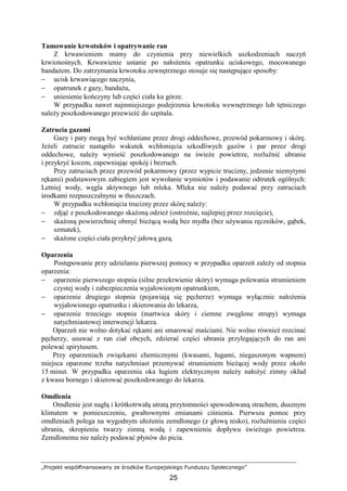 „Projekt współfinansowany ze środków Europejskiego Funduszu Społecznego”
25
Tamowanie krwotoków i opatrywanie ran
Z krwawieniem mamy do czynienia przy niewielkich uszkodzeniach naczyń
krwionośnych. Krwawienie ustanie po nałoŜeniu opatrunku uciskowego, mocowanego
bandaŜem. Do zatrzymania krwotoku zewnętrznego stosuje się następujące sposoby:
− ucisk krwawiącego naczynia,
− opatrunek z gazy, bandaŜu,
− uniesienie kończyny lub części ciała ku górze.
W przypadku nawet najmniejszego podejrzenia krwotoku wewnętrznego lub tętniczego
naleŜy poszkodowanego przewieźć do szpitala.
Zatrucia gazami
Gazy i pary mogą być wchłaniane przez drogi oddechowe, przewód pokarmowy i skórę.
JeŜeli zatrucie nastąpiło wskutek wchłonięcia szkodliwych gazów i par przez drogi
oddechowe, naleŜy wynieść poszkodowanego na świeŜe powietrze, rozluźnić ubranie
i przykryć kocem, zapewniając spokój i bezruch.
Przy zatruciach przez przewód pokarmowy (przez wypicie trucizny, jedzenie niemytymi
rękami) podstawowym zabiegiem jest wywołanie wymiotów i podawanie odtrutek ogólnych:
Letniej wody, węgla aktywnego lub mleka. Mleka nie naleŜy podawać przy zatruciach
środkami rozpuszczalnymi w tłuszczach.
W przypadku wchłonięcia trucizny przez skórę naleŜy:
− zdjąć z poszkodowanego skaŜoną odzieŜ (ostroŜnie, najlepiej przez rozcięcie),
− skaŜoną powierzchnię obmyć bieŜącą wodą bez mydła (bez uŜywania ręczników, gąbek,
szmatek),
− skaŜone części ciała przykryć jałową gazą.
Oparzenia
Postępowanie przy udzielaniu pierwszej pomocy w przypadku oparzeń zaleŜy od stopnia
oparzenia:
− oparzenie pierwszego stopnia (silne przekrwienie skóry) wymaga polewania strumieniem
czystej wody i zabezpieczenia wyjałowionym opatrunkiem,
− oparzenie drugiego stopnia (pojawiają się pęcherze) wymaga wyłącznie nałoŜenia
wyjałowionego opatrunku i skierowania do lekarza,
− oparzenie trzeciego stopnia (martwica skóry i ciemne zwęglone strupy) wymaga
natychmiastowej interwencji lekarza.
Oparzeń nie wolno dotykać rękami ani smarować maściami. Nie wolno równieŜ rozcinać
pęcherzy, usuwać z ran ciał obcych, zdzierać części ubrania przylegających do ran ani
polewać spirytusem.
Przy oparzeniach związkami chemicznymi (kwasami, ługami, niegaszonym wapnem)
miejsca oparzone trzeba natychmiast przemywać strumieniem bieŜącej wody przez około
15 minut. W przypadku oparzenia oka ługiem elektrycznym naleŜy nałoŜyć zimny okład
z kwasu bornego i skierować poszkodowanego do lekarza.
Omdlenia
Omdlenie jest nagłą i krótkotrwałą utratą przytomności spowodowaną strachem, dusznym
klimatem w pomieszczeniu, gwałtownymi zmianami ciśnienia. Pierwsza pomoc przy
omdleniach polega na wygodnym ułoŜeniu zemdlonego (z głową nisko), rozluźnieniu części
ubrania, skropieniu twarzy zimną wodą i zapewnieniu dopływu świeŜego powietrza.
Zemdlonemu nie naleŜy podawać płynów do picia.
 