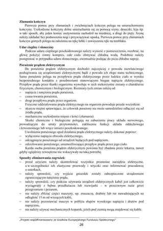 „Projekt współfinansowany ze środków Europejskiego Funduszu Społecznego”
26
Złamania kończyn
Pierwsza pomoc przy złamaniach i zwichnięciach kończyn polega na unieruchomieniu
kończyny. Uszkodzone kończyny dolne unieruchamia się za pomocą szyny, deseczki, kija itp.
w taki sposób, aby jeden koniec usztywnienia zachodził na miednicę, a drugi do pięty. Szynę
naleŜy zakładać bez podnoszenia nogi i przywiązywać opaską. Pierwsza pomoc przy złamaniach
kończyn górnych polega na załoŜeniu na rękę łubki i zawieszeniu ręki na temblaku.
Udar cieplny i słoneczny
Podczas udaru cieplnego poszkodowanego naleŜy wynieść z pomieszczenia, rozebrać, na
głowę połoŜyć zimny kompres, całe ciało obmywać chłodną wodą. Podobnie naleŜy
postępować w przypadku udaru słonecznego, ewentualnie podając do picia chłodne napoje.
PoraŜenie prądem elektrycznym
Do poraŜenia prądem elektrycznym dochodzi najczęściej z powodu niewłaściwego
posługiwania się urządzeniami elektrycznymi bądź z powodu ich złego stanu technicznego.
Samo poraŜenie polega na przepływie prądu elektrycznego przez ludzkie ciało w wyniku
bezpośredniego kontaktu z przedmiotami stanowiącymi biegun napięcia elektrycznego.
Przepływ prądu przez tkanki organizmu wywołuje w nich niekorzystne zmiany o charakterze
fizycznym, chemicznym i biologicznym. Rozmiary tych zmian zaleŜą od:
− napięcia i natęŜenia prądu poraŜenia,
− czasu trwania poraŜenia,
− drogi przepływu prądu przez organizm.
Fizyczne oddziaływanie prądu elektrycznego na organizm powoduje przede wszystkim:
− skurcze mięśni sprawiające, Ŝe człowiek poraŜony nie moŜe samodzielnie odłączyć się od
źródła prądu,
− mechaniczne uszkodzenia mięsni i kości (złamania).
Skutki chemiczne i biologiczne polegają na zaburzeniu pracy układu nerwowego,
prowadzącym do utraty przytomności, zakłóceniu funkcji układu oddechowego
i krwionośnego lub wręcz śmierci poszkodowanego.
Uwolnienia poraŜonego spod działania prądu elektrycznego naleŜy dokonać poprzez:
− wyłączenie napięcia obwodu elektrycznego,
− odciągnięcie poraŜonego od urządzeń będących pod napięciem,
− odizolowanie poraŜonego, uniemoŜliwiające przepływ prądu przez jego ciało.
KaŜda osoba poraŜona prądem elektrycznym powinna być zbadana przez lekarza, nawet
gdyby oględziny zewnętrzne nie wskazywały na taką potrzebę.
Sposoby eliminowania zagroŜeń:
− przed uŜyciem naleŜy skontrolować wszystkie przenośne narzędzia elektryczne,
a w szczególności ich elastyczne przewody i wtyczki oraz informować pracodawcę
o usterkach,
− naleŜy sprawdzić, czy wyjścia gniazdek zostały zabezpieczone urządzeniem
ograniczającym natęŜenie prądu,
− naleŜy sprawdzić, czy podczas uŜywania urządzeń elektrycznych kabel jest całkowicie
wyciągnięty z bębna przedłuŜacza lub rozwijarki – w przeciwnym razie grozi
przegrzaniem i poŜarem,
− nie naleŜy zbliŜać części maszyny, np. zraszacza, drabiny lub rur nawadniających na
odległość 15 m od wiszących kabli,
− nie naleŜy pozostawiać maszyn w pobliŜu słupów wysokiego napięcia i drutów pod
napięciem,
− nie naleŜy uŜywać mechanicznych koparek, jeŜeli pod ziemią mogą znajdować się kable.
 