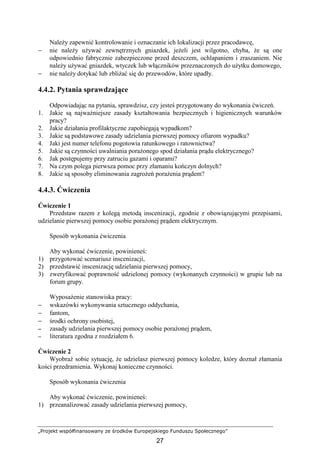 „Projekt współfinansowany ze środków Europejskiego Funduszu Społecznego”
27
NaleŜy zapewnić kontrolowanie i oznaczanie ich lokalizacji przez pracodawcę,
− nie naleŜy uŜywać zewnętrznych gniazdek, jeŜeli jest wilgotno, chyba, Ŝe są one
odpowiednio fabrycznie zabezpieczone przed deszczem, ochlapaniem i zraszaniem. Nie
naleŜy uŜywać gniazdek, wtyczek lub włączników przeznaczonych do uŜytku domowego,
− nie naleŜy dotykać lub zbliŜać się do przewodów, które upadły.
4.4.2. Pytania sprawdzające
Odpowiadając na pytania, sprawdzisz, czy jesteś przygotowany do wykonania ćwiczeń.
1. Jakie są najwaŜniejsze zasady kształtowania bezpiecznych i higienicznych warunków
pracy?
2. Jakie działania profilaktyczne zapobiegają wypadkom?
3. Jakie są podstawowe zasady udzielania pierwszej pomocy ofiarom wypadku?
4. Jaki jest numer telefonu pogotowia ratunkowego i ratownictwa?
5. Jakie są czynności uwalniania poraŜonego spod działania prądu elektrycznego?
6. Jak postępujemy przy zatruciu gazami i oparami?
7. Na czym polega pierwsza pomoc przy złamaniu kończyn dolnych?
8. Jakie są sposoby eliminowania zagroŜeń poraŜenia prądem?
4.4.3. Ćwiczenia
Ćwiczenie 1
Przedstaw razem z kolegą metodą inscenizacji, zgodnie z obowiązującymi przepisami,
udzielanie pierwszej pomocy osobie poraŜonej prądem elektrycznym.
Sposób wykonania ćwiczenia
Aby wykonać ćwiczenie, powinieneś:
1) przygotować scenariusz inscenizacji,
2) przedstawić inscenizację udzielania pierwszej pomocy,
3) zweryfikować poprawność udzielonej pomocy (wykonanych czynności) w grupie lub na
forum grupy.
WyposaŜenie stanowiska pracy:
− wskazówki wykonywania sztucznego oddychania,
− fantom,
− środki ochrony osobistej,
−−−− zasady udzielania pierwszej pomocy osobie poraŜonej prądem,
−−−− literatura zgodna z rozdziałem 6.
Ćwiczenie 2
Wyobraź sobie sytuację, Ŝe udzielasz pierwszej pomocy koledze, który doznał złamania
kości przedramienia. Wykonaj konieczne czynności.
Sposób wykonania ćwiczenia
Aby wykonać ćwiczenie, powinieneś:
1) przeanalizować zasady udzielania pierwszej pomocy,
 