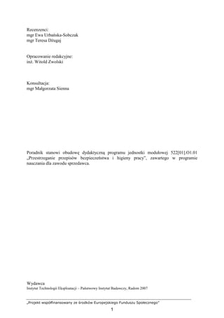 „Projekt współfinansowany ze środków Europejskiego Funduszu Społecznego”
1
Recenzenci:
mgr Ewa Urbańska-Sobczak
mgr Teresa DŜugaj
Opracowanie redakcyjne:
inŜ. Witold Zwolski
Konsultacja:
mgr Małgorzata Sienna
Poradnik stanowi obudowę dydaktyczną programu jednostki modułowej 522[01].O1.01
„Przestrzeganie przepisów bezpieczeństwa i higieny pracy”, zawartego w programie
nauczania dla zawodu sprzedawca.
Wydawca
Instytut Technologii Eksploatacji – Państwowy Instytut Badawczy, Radom 2007
 