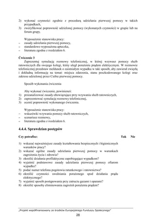 „Projekt współfinansowany ze środków Europejskiego Funduszu Społecznego”
28
2) wykonać czynności zgodnie z procedurą udzielania pierwszej pomocy w takich
przypadkach,
3) zweryfikować poprawność udzielonej pomocy (wykonanych czynności) w grupie lub na
forum grupy.
WyposaŜenie stanowiska pracy:
−−−− zasady udzielania pierwszej pomocy,
−−−− standardowo wyposaŜona apteczka,
−−−− literatura zgodna z rozdziałem 6.
Ćwiczenie 3
Zaprezentuj symulację rozmowy telefonicznej, w której wzywasz pomocy słuŜb
ratowniczych dla swojego kolegi, który uległ poraŜeniu prądem elektrycznym. W rozmowie
telefonicznej przedstaw meldunek o zaistniałym wypadku w taki sposób, aby zawierał zwięzłą
i dokładną informację na temat: miejsca zdarzenia, stanu poszkodowanego kolegi oraz
zakresu udzielonej przez Ciebie pierwszej pomocy.
Sposób wykonania ćwiczenia
Aby wykonać ćwiczenie, powinieneś:
1) przeanalizować zasady obowiązujące przy wzywaniu słuŜb ratowniczych,
2) zaprezentować symulację rozmowy telefonicznej,
3) ocenić poprawność wykonanego ćwiczenia.
WyposaŜenie stanowiska pracy:
− wskazówki wzywania pomocy słuŜb ratowniczych,
−−−− scenariusz rozmowy,
−−−− literatura zgodna z rozdziałem 6.
4.4.4. Sprawdzian postępów
Czy potrafisz: Tak Nie
1) wskazać najwaŜniejsze zasady kształtowania bezpiecznych i higienicznych
warunków pracy?
2) wskazać ogólne zasady udzielania pierwszej pomocy w warunkach
zagroŜenia Ŝycia i zdrowia?
3) określić działania profilaktyczne zapobiegające wypadkom?
4) wyjaśnić podstawowe zasady udzielania pierwszej pomocy ofiarom
wypadku?
5) podać numer telefonu pogotowia ratunkowego i ratownictwa?
6) określić czynności uwalniania poraŜonego spod działania prądu
elektrycznego?
7) wyjaśnić sposób postępowania przy zatruciu gazami i oparami?
8) określić sposoby eliminowania zagroŜeń poraŜenia prądem?
 
