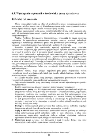„Projekt współfinansowany ze środków Europejskiego Funduszu Społecznego”
29
4.5. Wymagania ergonomii w środowisku pracy sprzedawcy
4.5.1. Materiał nauczania
Słowo ergonomia wywodzi się od dwóch greckich słów: ergon – oznaczające czyn, praca
oraz nomos – wiedza, prawo, zwyczaj. W dosłownym tłumaczeniu, zatem ergonomia oznacza
wiedzę o pracy ludzkiej: ergon + nomos = wiedza o pracy ludzkiej.
Definicji ergonomii jest wiele, ujmują one róŜne charakterystyczne cechy ergonomii: jako
nauki lub działalności praktycznej, z punktu widzenia podmiotu pracy, czyli człowieka lub
całego układu pracy.
Według Polskiego Towarzystwa Ergonomicznego ergonomia to nauka stosowana
zmierzająca do optymalnego dostosowania narzędzi, maszyn, urządzeń, technologii,
organizacji i materialnego środowiska pracy oraz przedmiotów powszechnego uŜytku do
wymagań i potrzeb fizjologicznych, psychicznych i społecznych człowieka.
Zadaniem ergonomii jest zapewnienie wysokiej wydajności pracy człowieka,
a jednocześnie utrzymanie jego sprawności psychicznej na wysokim poziomie, zapewnienie
mu wygody i komfortu pracy i stworzenie takich warunków, które zapewniają mu dobre
samopoczucie i zadowolenie z wykonywanych zadań zawodowych. Zadaniem ergonomii jest
równieŜ eliminacja uciąŜliwych warunków pracy. Czynniki uciąŜliwe występują powszechnie
na stanowiskach pracy w przedsiębiorstwach wszystkich typów: przemysłowych, usługowych,
w biurach i w komunikacji. Dominującymi czynnikami uciąŜliwymi są: wymuszona pozycja
ciała, powtarzające się czynności pracy, monotonia, stres psychospołeczny, uciąŜliwe warunki
mikroklimatu, przeszkadzający hałas oraz oświetlenie, nieodpowiednie w stosunku do
wykonywanej pracy.
UciąŜliwe warunki mogą sprzyjać wypadkom przy pracy, przyspieszają rozwój
i pogłębienie chorób cywilizacyjnych, takich jak choroby układu krąŜenia, układu ruchu–
przede wszystkim – kręgosłupa.
Na kaŜdym zakładzie pracy ciąŜą obowiązki zapewnienia pracownikom właściwych
i bezpiecznych warunków pracy, zgodnych z wymaganiami ergonomii.
WyposaŜenie stanowiska pracy sprzedawcy zaleŜy od zakresu wykonywanych czynności
przez pracownika.
PoniŜej zaprezentowano kluczowe elementy środowiska pracy sprzedawcy:
1. Pomieszczenia pracy oraz ich wyposaŜenie mają zapewnić pracownikowi bezpieczne
i higieniczne warunki pracy. Powinny mieć naturalne i sztuczne oświetlenie, odpowiednią
temperaturę powietrza oraz wymianę powietrza, powinny być zabezpieczone przed
wilgocią, niekorzystnymi warunkami cieplnymi oraz hałasem. Powinny być dokonywane
w tych pomieszczeniach okresowe remonty i konserwacje. W pomieszczeniu pracy
sprzedawcy powinna być wystarczająca przestrzeń, wyraźnie oddzielona od przestrzeni,
na której pracują inne osoby.
Podłogi w pomieszczeniach pracy powinny być stabilne, równe, niebliskie, niepalące
i odporne na ścieranie i nacisk oraz łatwe do utrzymania w czystości.
Szyby w oknach oraz inne przedmioty i powierzchnie szklane powinny być osłonięte
siatką zabezpieczającą przed odłamkami szkła w razie stłuczenia, a takŜe mieć
zainstalowane odpowiednie urządzenia (Ŝaluzje, rolety), eliminujące nadmierne
operowanie promieni słonecznych padających na stanowisko pracy.
2. Stanowisko pracy powinno być bezpieczne i mieć wygodne dojście oraz mieć
odpowiednią powierzchnię, zapewniającą swobodę ruchów.
 
