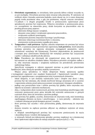 „Projekt współfinansowany ze środków Europejskiego Funduszu Społecznego”
30
3. Oświetlenie ergonomiczne, to oświetlenie, które pozwala dobrze widzieć wszystko to,
co jest niezbędne. Oświetlenie powinno takŜe stwarzać miłą atmosferę. W zaleŜności od
wielkości okien i kierunku ustawienia budynku, moŜe okazać się, Ŝe w czasie słonecznej
pogody trzeba przesłaniać okna, a gdy jest pochmurno, włączać sztuczne oświetlenie.
I w jednym i w drugim przypadku światło w pomieszczeniu zajmowanym przez
sprzedawców powinno być rozproszone. Właściwe oświetlenie w pomieszczeniu pracy,
a w szczególności na stanowisku pracy, działa korzystnie na pracowników oraz na
przebieg procesu pracy poprzez:
– ułatwienie obsługi maszyn i urządzeń,
– skracanie czasu reakcji i zwiększanie sprawności pracowników,
– zwiększanie szybkości postrzegania,
– zmniejszenie poziomu zmęczenia fizycznego i psychicznego,
– ułatwienie właściwego rozróŜniania barw w otoczeniu,
– zmniejszenie ryzyka powstania wypadku przy pracy.
4. Temperatura i ruch powietrza. Ogólnie zalecana temperatura nie powinna być niŜsza
niŜ 18o
C, w pomieszczeniach powinien być zapewniony ruch powietrza. JeŜeli naturalna
wymiana powietrza nie zapewnia utrzymania wymaganych parametrów, naleŜy
zainstalować wentylację lub klimatyzację. Powietrze doprowadzone do pomieszczeń
z zewnątrz przy zastosowaniu klimatyzacji lub wentylacji powinno być oczyszczone
z pyłów i substancji szkodliwych dla zdrowia.
5. Hałas. Pracodawca ma obowiązek tak zorganizować pracę, aby pracownicy nie
byli naraŜeni na szkodliwe działanie hałasu. Pracodawca powinien szczególnie zadbać o
to, Ŝeby stosowane maszyny i urządzenia techniczne nie powodowały powstawania
nadmiernego hałasu.
Specyficzne wymagania w zakresie ergonomii stawiane są przed tymi placówkami
handlowymi, które oferują do sprzedaŜy artykuły Ŝywnościowe.
Miejsce pracy sprzedawcy w lokalu sklepowym branŜy spoŜywczej zgodnie
z wymaganiami ergonomii oraz zasadami bezpiecznych i higienicznych warunków pracy
powinno być zaprojektowane z uwzględnieniem niŜej wymienionych elementów:
– lokale sklepowe, w tym elementy wykończenia ścian i stropów oraz drzwi i okna,
powinny być tak wykonane, aby istniała moŜliwość łatwego utrzymania ich w czystości
i zapewnienia ochrony przed zanieczyszczeniami zewnętrznymi i dostępem szkodników,
– podłogi oraz powierzchnie ścian i sufitów powinny być gładkie, łatwo zmywalne oraz
odporne na ścieranie i uderzenia mechaniczne,
– okna, z wyłączeniem okien wystawowych, powinny mieć konstrukcję umoŜliwiająca stałe
wietrzenie pomieszczeń przez górne skrzydła lub wietrzniki umieszczone w górnych
częściach okien, łatwe do otwierania z poziomu podłogi,
– okna powinny być gładkie, szczelne, dostosowane do zmywania wodą, mieć konstrukcję
zapobiegającą zbieraniu się kurzu i umoŜliwiającą – w razie potrzeby – załoŜenie ram
z siatkami chroniącymi przed dostępem gryzoni i owadów,
– drzwi powinny być szczelne i mieć powierzchnię gładką, dostosowaną do zmywania
wodą,
– dostawa towarów na zaplecze powinna odbywać się odrębnym wejściem od strony
zaplecza,
– w sklepach samoobsługowych powinny być wyznaczone pomieszczenia do mycia
i dezynfekcji koszy i wózków dla kupujących,
– w miejscach, których jest dokonywana sprzedaŜ, powinny znajdować się w dostatecznej
ilości opakowania odpowiednie do rodzaju artykułów spoŜywczych [5, s. 96].
 