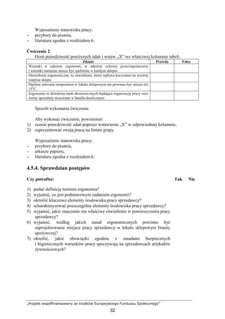 „Projekt współfinansowany ze środków Europejskiego Funduszu Społecznego”
32
WyposaŜenie stanowiska pracy:
−−−− przybory do pisania,
−−−− literatura zgodna z rozdziałem 6.
Ćwiczenie 2
Oceń prawdziwość poniŜszych zdań i wstaw „X” we właściwej kolumnie tabeli.
Zdanie Prawda Fałsz
Warunki w zakresie ergonomii, w zakresie ochrony przeciwpoŜarowej
i warunki sanitarne musza być spełnione w kaŜdym sklepie
Oświetlenie ergonomiczne, to oświetlenie, które wpływa korzystnie na wystrój
wnętrza sklepu
Ogólnie zalecana temperatura w lokalu sklepowym nie powinna być niŜsza niŜ
15o
C
Ergonomia to dziedzina nauk ekonomicznych badająca organizację pracy oraz
formy sprzedaŜy stosowane w handlu detalicznym
Sposób wykonania ćwiczenia
Aby wykonać ćwiczenie, powinieneś:
1) ocenić prawdziwość zdań poprzez wstawienie „X” w odpowiedniej kolumnie,
2) zaprezentować swoją pracę na forum grupy.
WyposaŜenie stanowiska pracy:
−−−− przybory do pisania,
−−−− arkusze papieru,
−−−− literatura zgodna z rozdziałem 6.
4.5.4. Sprawdzian postępów
Czy potrafisz: Tak Nie
1) podać definicję terminu ergonomia?
2) wyjaśnić, co jest podstawowym zadaniem ergonomii?
3) określić kluczowe elementy środowiska pracy sprzedawcy?
4) scharakteryzować poszczególne elementy środowiska pracy sprzedawcy?
5) wyjaśnić, jakie znaczenie ma właściwe oświetlenie w pomieszczeniu pracy
sprzedawcy?
6) wyjaśnić, według jakich zasad ergonomicznych powinno być
zaprojektowanie miejsce pracy sprzedawcy w lokalu sklepowym branŜy
spoŜywczej?
7) określić, jakie obowiązki zgodnie z zasadami bezpiecznych
i higienicznych warunków pracy spoczywają na sprzedawcach artykułów
Ŝywnościowych?
 