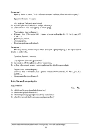 „Projekt współfinansowany ze środków Europejskiego Funduszu Społecznego”
35
Ćwiczenie 2
Opracuj plakat na temat „Troska o bezpieczeństwo i ochronę zdrowia w miejscu pracy”.
Sposób wykonania ćwiczenia
Aby wykonać ćwiczenie, powinieneś:
1) wykonać plakat wykorzystując zdobyte informacje,
2) zaprezentować efekt swojej pracy na forum grupy.
WyposaŜenie stanowiska pracy:
−−−− Ustawa z dnia 27 kwietnia 2001 r. prawo ochrony środowiska (Dz. U. Nr 62, poz. 627
z 2001 r.),
−−−− przybory do pisania,
−−−− arkusze papieru,
−−−− literatura zgodna z rozdziałem 6.
Ćwiczenie 3
Dokonaj analizy podstawowych aktów prawnych i przyporządkuj je do odpowiednich
działań w środowisku.
Sposób wykonania ćwiczenia
Aby wykonać ćwiczenie, powinieneś:
1) zapoznać się z Ustawą Prawo ochrony środowiska,
2) wybrać odpowiednie ustawy i przyporządkować im dziedziny gospodarki.
WyposaŜenie stanowiska pracy:
−−−− Ustawa z dnia 27 kwietnia 2001 r. prawo ochrony środowiska (Dz. U. Nr 62, poz. 627
z 2001 r.),
−−−− literatura zgodna z rozdziałem 6.
4.6.4. Sprawdzian postępów
Czy potrafisz:
Tak Nie
1) zdefiniować termin degradacja środowiska?
2) zdefiniować pojęcie środowiska?
3) scharakteryzować pojęcie prawo ochrony środowiska?
4) scharakteryzować skutki zanieczyszczeń pestycydami?
 