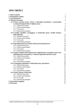 „Projekt współfinansowany ze środków Europejskiego Funduszu Społecznego”
2
SPIS TREŚCI
1. Wprowadzenie 3
2. Wymagania wstępne 4
3. Cele kształcenia 5
4. Materiał nauczania 6
4.1. Prawna ochrona pracy. Prawa i obowiązki pracodawcy i pracownika
w zakresie bezpieczeństwa i higieny pracy
4.1.1. Materiał nauczania
4.1.2. Pytania sprawdzające
4.1.3. Ćwiczenia
4.1.4. Sprawdzian postępów
6
6
9
10
11
4.2. Czynniki szkodliwe występujące w środowisku pracy. Środki ochrony
indywidualnej
4.2.1. Materiał nauczania
4.2.2. Pytania sprawdzające
4.2.3. Ćwiczenia
4.2.4. Sprawdzian postępów
12
12
15
16
17
4.3. ZagroŜenia poŜarem. Zasady ochrony przeciwpoŜarowej
4.3.1. Materiał nauczania
4.3.2. Pytania sprawdzające
4.3.3. Ćwiczenia
4.3.4. Sprawdzian postępów
18
18
21
22
23
4.4. Zasady kształtowania bezpiecznych i higienicznych warunków pracy oraz
udzielania pierwszej pomocy w stanach zagroŜenia zdrowia i Ŝycia
4.4.1. Materiał nauczania
4.4.2. Pytania sprawdzające
4.4.3. Ćwiczenia
4.4.4. Sprawdzian postępów
24
24
27
27
28
4.5. Wymagania ergonomii w środowisku pracy sprzedawcy
4.5.1. Materiał nauczania
4.5.2. Pytania sprawdzające
4.5.3. Ćwiczenia
4.5.4. Sprawdzian postępów
29
29
31
31
32
4.6. Zasady ochrony środowiska
4.6.1. Materiał nauczania
4.6.2. Pytania sprawdzające
4.6.3. Ćwiczenia
4.6.4. Sprawdzian postępów
33
33
34
34
35
5. Sprawdzian osiągnięć 36
6. Literatura 41
 