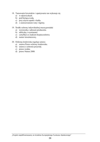 „Projekt współfinansowany ze środków Europejskiego Funduszu Społecznego”
39
18. Tamowanie krwotoków i opatrywanie ran wykonuje się
a) w rękawiczkach.
b) pod bieŜącą wodą.
c) przy uŜyciu opaski z kabla.
d) z zastosowaniem waty i ligniny.
19. Środki ochrony indywidualnej muszą posiadać
a) wywieszkę z adresem producenta.
b) tabliczkę z wymiarami.
c) certyfikat ze znakiem bezpieczeństwa.
d) numer inwentarzowy.
20. Ochronę środowiska reguluje ustawa
a) ustawa Prawo ochrony środowiska.
b) ustawa o ochronie przyrody.
c) prawo wodne.
d) prawo Natura 2000.
 