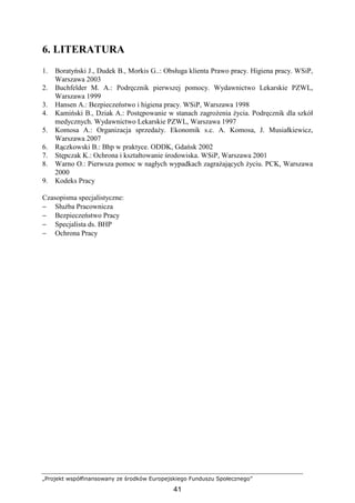 „Projekt współfinansowany ze środków Europejskiego Funduszu Społecznego”
41
6. LITERATURA
1. Boratyński J., Dudek B., Morkis G..: Obsługa klienta Prawo pracy. Higiena pracy. WSiP,
Warszawa 2003
2. Buchfelder M. A.: Podręcznik pierwszej pomocy. Wydawnictwo Lekarskie PZWL,
Warszawa 1999
3. Hansen A.: Bezpieczeństwo i higiena pracy. WSiP, Warszawa 1998
4. Kamiński B., Dziak A.: Postępowanie w stanach zagroŜenia Ŝycia. Podręcznik dla szkół
medycznych. Wydawnictwo Lekarskie PZWL, Warszawa 1997
5. Komosa A.: Organizacja sprzedaŜy. Ekonomik s.c. A. Komosa, J. Musiałkiewicz,
Warszawa 2007
6. Rączkowski B.: Bhp w praktyce. ODDK, Gdańsk 2002
7. Stępczak K.: Ochrona i kształtowanie środowiska. WSiP, Warszawa 2001
8. Warno O.: Pierwsza pomoc w nagłych wypadkach zagraŜających Ŝyciu. PCK, Warszawa
2000
9. Kodeks Pracy
Czasopisma specjalistyczne:
− SłuŜba Pracownicza
− Bezpieczeństwo Pracy
− Specjalista ds. BHP
− Ochrona Pracy
 